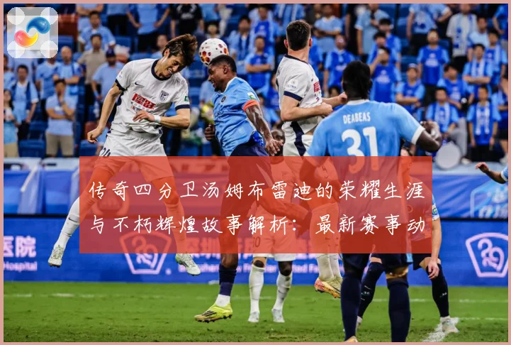传奇四分卫汤姆布雷迪的荣耀生涯与不朽辉煌故事解析：最新赛事动态与深度分析