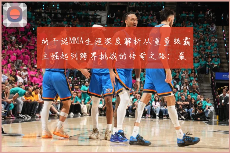 纳干诺MMA生涯深度解析从重量级霸主崛起到跨界挑战的传奇之路：最新赛事动态与深度分析