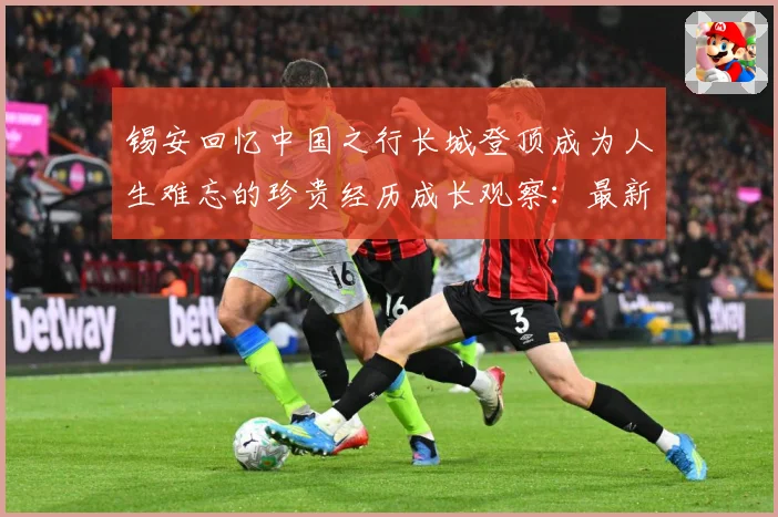 锡安回忆中国之行长城登顶成为人生难忘的珍贵经历成长观察：最新赛事动态与深度分析