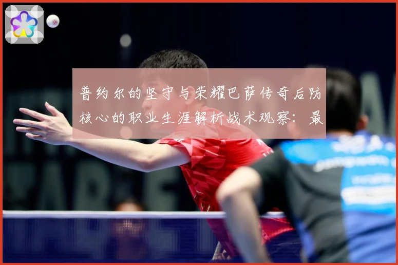 普约尔的坚守与荣耀巴萨传奇后防核心的职业生涯解析战术观察：最新赛事动态与深度分析