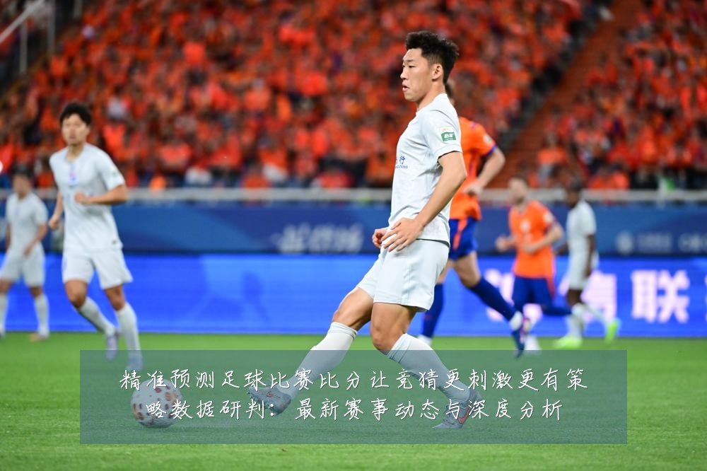 精准预测足球比赛比分让竞猜更刺激更有策略数据研判:最新赛事动态与深度分析