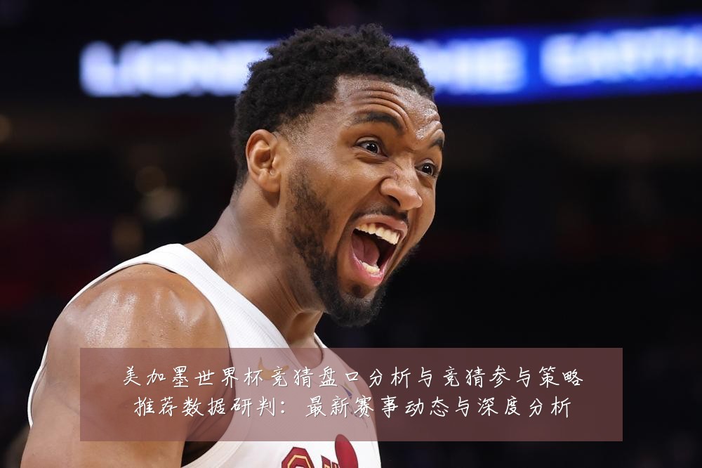 美加墨世界杯竞猜盘口分析与竞猜参与策略推荐数据研判:最新赛事动态与深度分析