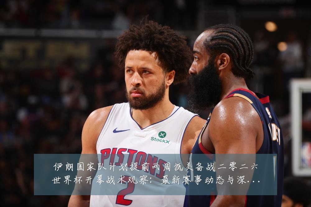 伊朗国家队计划提前两周抵美备战二零二六世界杯开幕战术观察:最新赛事动态与深度分析