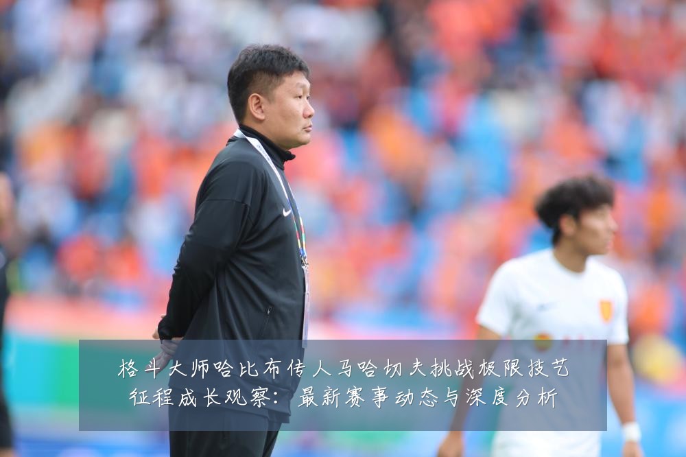 格斗大师哈比布传人马哈切夫挑战极限技艺征程成长观察：最新赛事动态与深度分析
